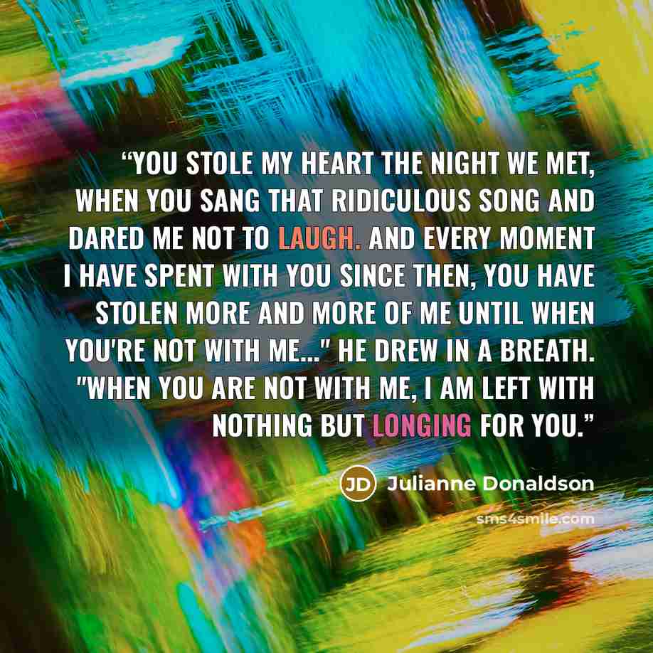 “You stole my heart the night we met, when you sang that ridiculous song and dared me not to laugh. and every moment I have spent with you since then, you have stolen more and more of me until when you're not with me..." He drew in a breath. "When you are not with me, I am left with nothing but…” quote by Julianne Donaldson