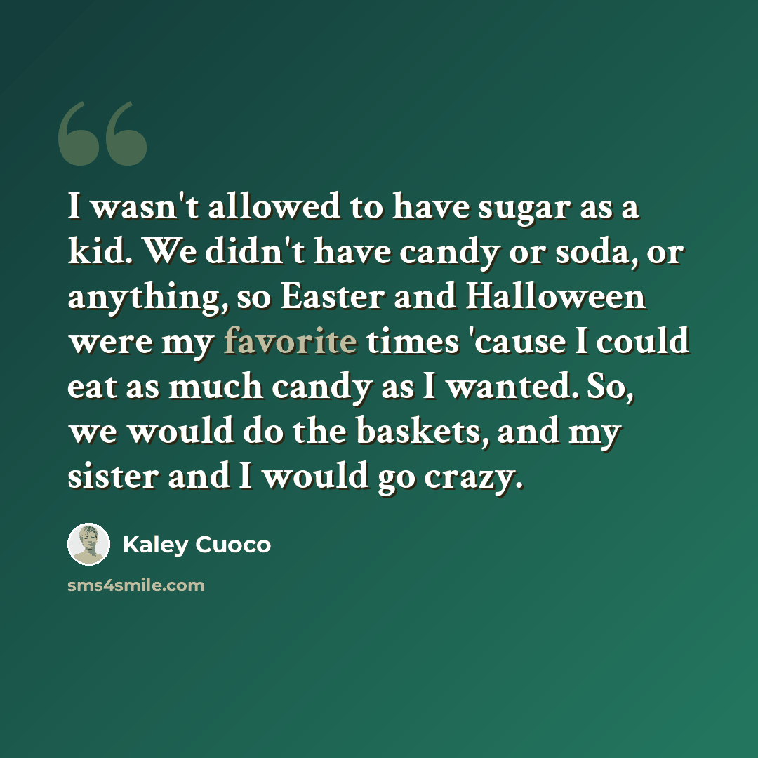 “I wasn't allowed to have sugar as a kid. We didn't have candy or soda, or anything, so Easter and Halloween were my favorite times 'cause I could eat as much candy as I wanted. So, we would do the baskets, and my sister and I would go crazy.” quote by Kaley Cuoco
