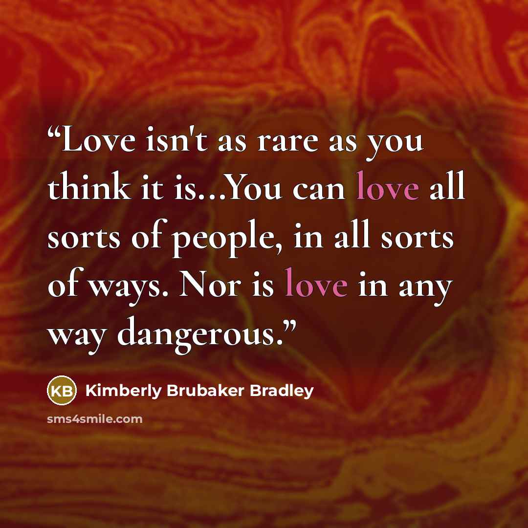 “Love isn't as rare as you think it is...You can love all sorts of people, in all sorts of ways. Nor is love in any way dangerous.” quote by Kimberly Brubaker Bradley
