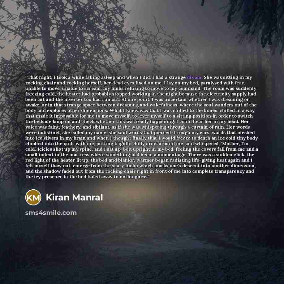 “That night, I took a while falling asleep and when I did, I had a strange dream. She was sitting in my rocking chair and rocking herself, her dead eyes fixed on me. I lay on my bed, paralysed with fear, unable to move, unable to scream, my limbs refusing to move to my command. The room was…” quote by Kiran Manral