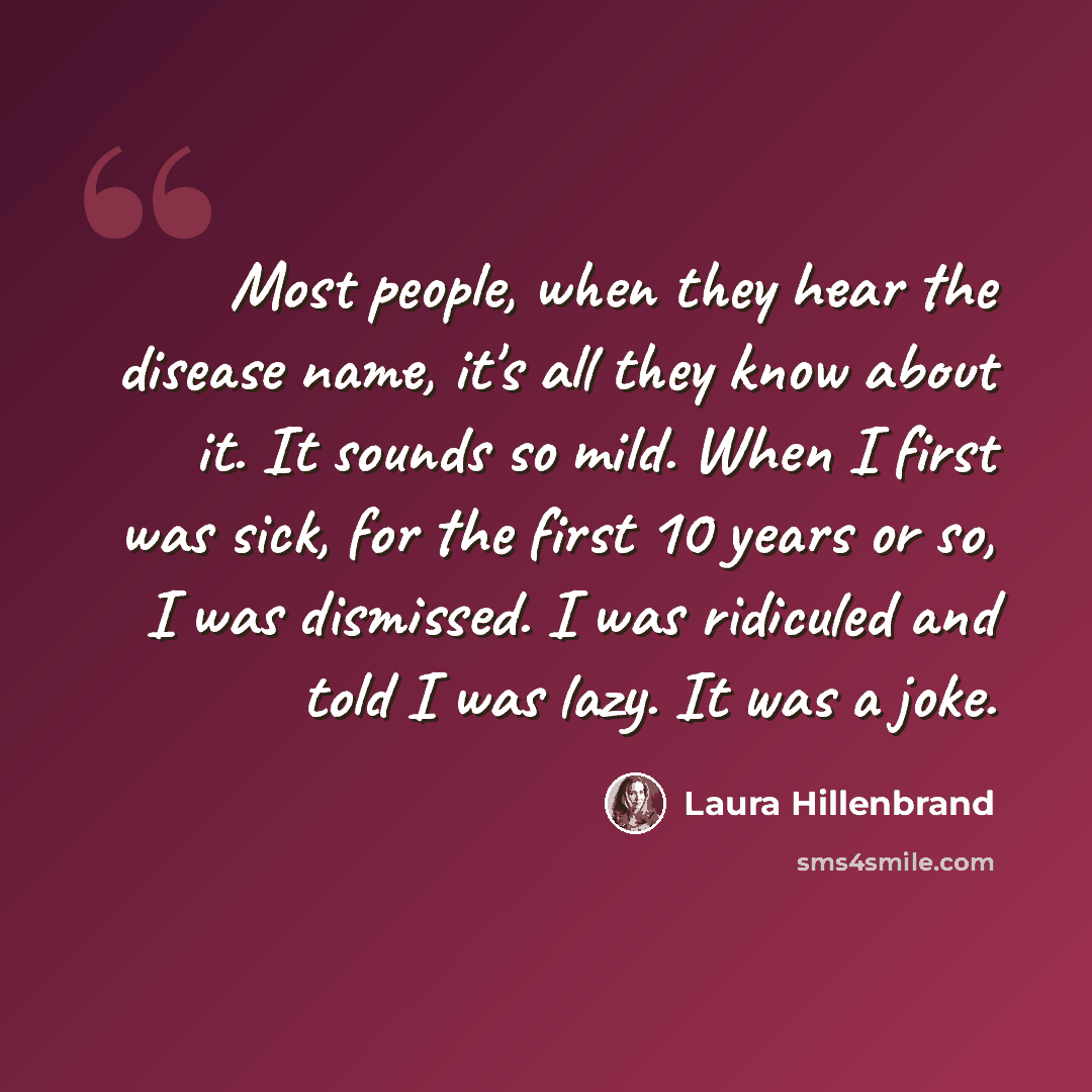 “Most people, when they hear the disease name, it's all they know about it. It sounds so mild. When I first was sick, for the first 10 years or so, I was dismissed. I was ridiculed and told I was lazy. It was a joke.” quote by Laura Hillenbrand