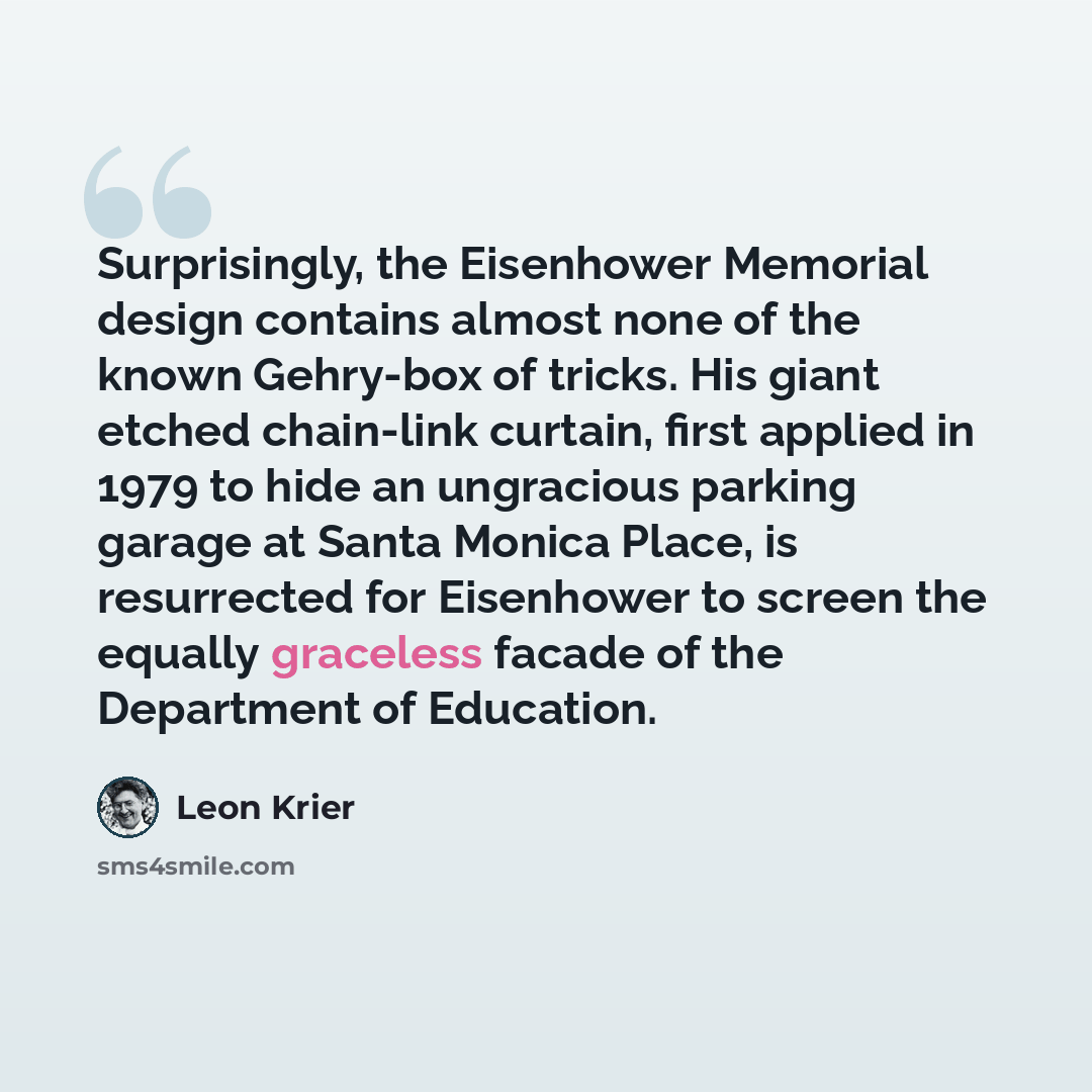 “Surprisingly, the Eisenhower Memorial design contains almost none of the known Gehry-box of tricks. His giant etched chain-link curtain, first applied in 1979 to hide an ungracious parking garage at Santa Monica Place, is resurrected for Eisenhower to screen the equally graceless facade of the…” quote by Leon Krier