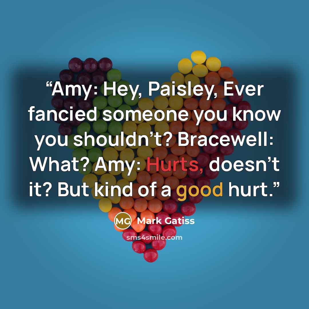 “Amy: Hey, Paisley, Ever fancied someone you know you shouldn't? Bracewell: What? Amy: Hurts, doesn't it? But kind of a good hurt.” quote by Mark Gatiss