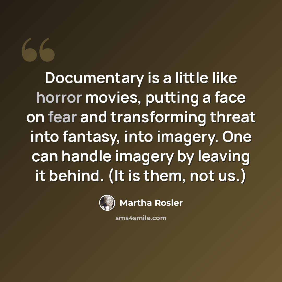 “Documentary is a little like horror movies, putting a face on fear and transforming threat into fantasy, into imagery. One can handle imagery by leaving it behind. (It is them, not us.)” quote by Martha Rosler