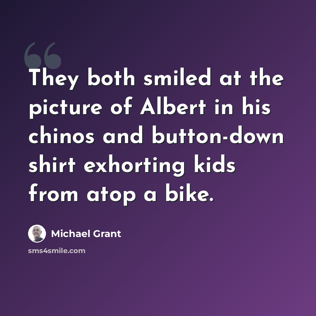 “They both smiled at the picture of Albert in his chinos and button-down shirt exhorting kids from atop a bike.” quote by Michael Grant