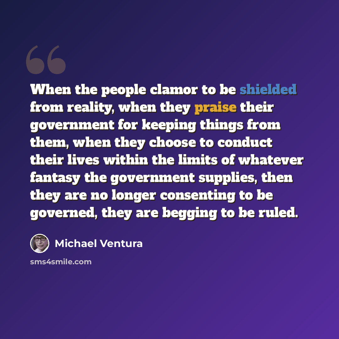 “When the people clamor to be shielded from reality, when they praise their government for keeping things from them, when they choose to conduct their lives within the limits of whatever fantasy the government supplies, then they are no longer consenting to be governed, they are begging to be ruled.” quote by Michael Ventura