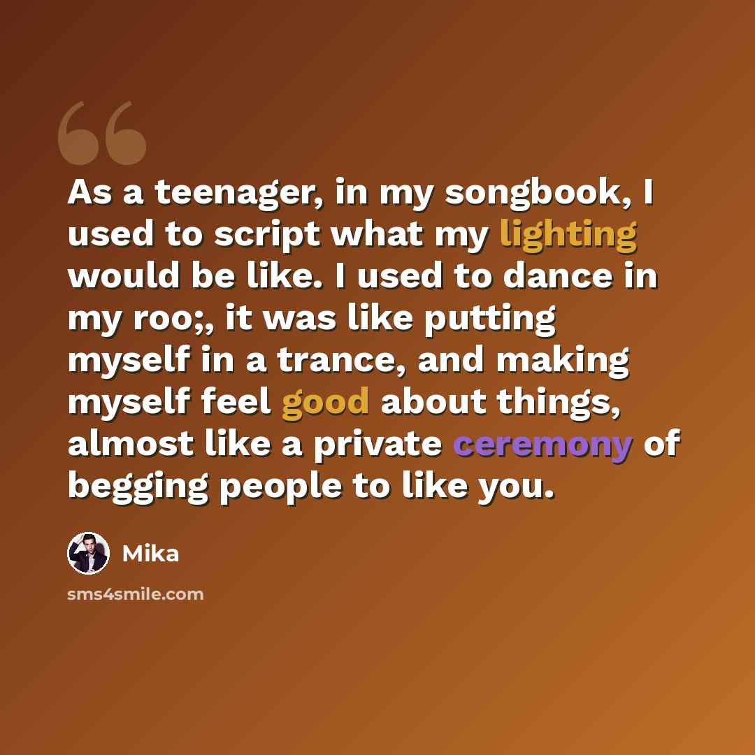“As a teenager, in my songbook, I used to script what my lighting would be like. I used to dance in my roo;, it was like putting myself in a trance, and making myself feel good about things, almost like a private ceremony of begging people to like you.” quote by Mika