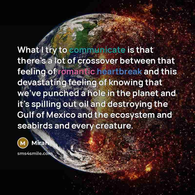 “What I try to communicate is that there's a lot of crossover between that feeling of romantic heartbreak and this devastating feeling of knowing that we've punched a hole in the planet and it's spilling out oil and destroying the Gulf of Mexico and the ecosystem and seabirds and every creature.” quote by Mirah
