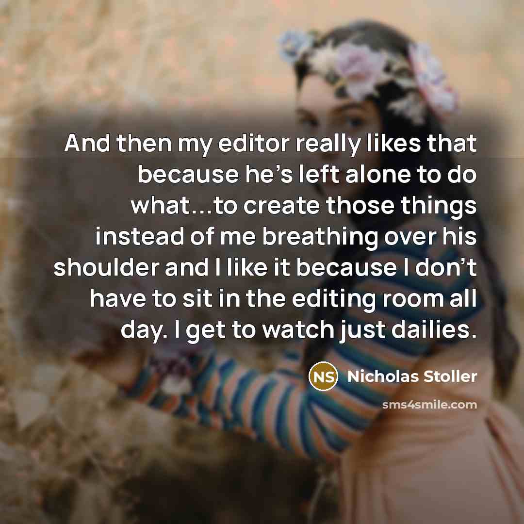 “And then my editor really likes that because he's left alone to do what...to create those things instead of me breathing over his shoulder and I like it because I don't have to sit in the editing room all day. I get to watch just dailies.” quote by Nicholas Stoller