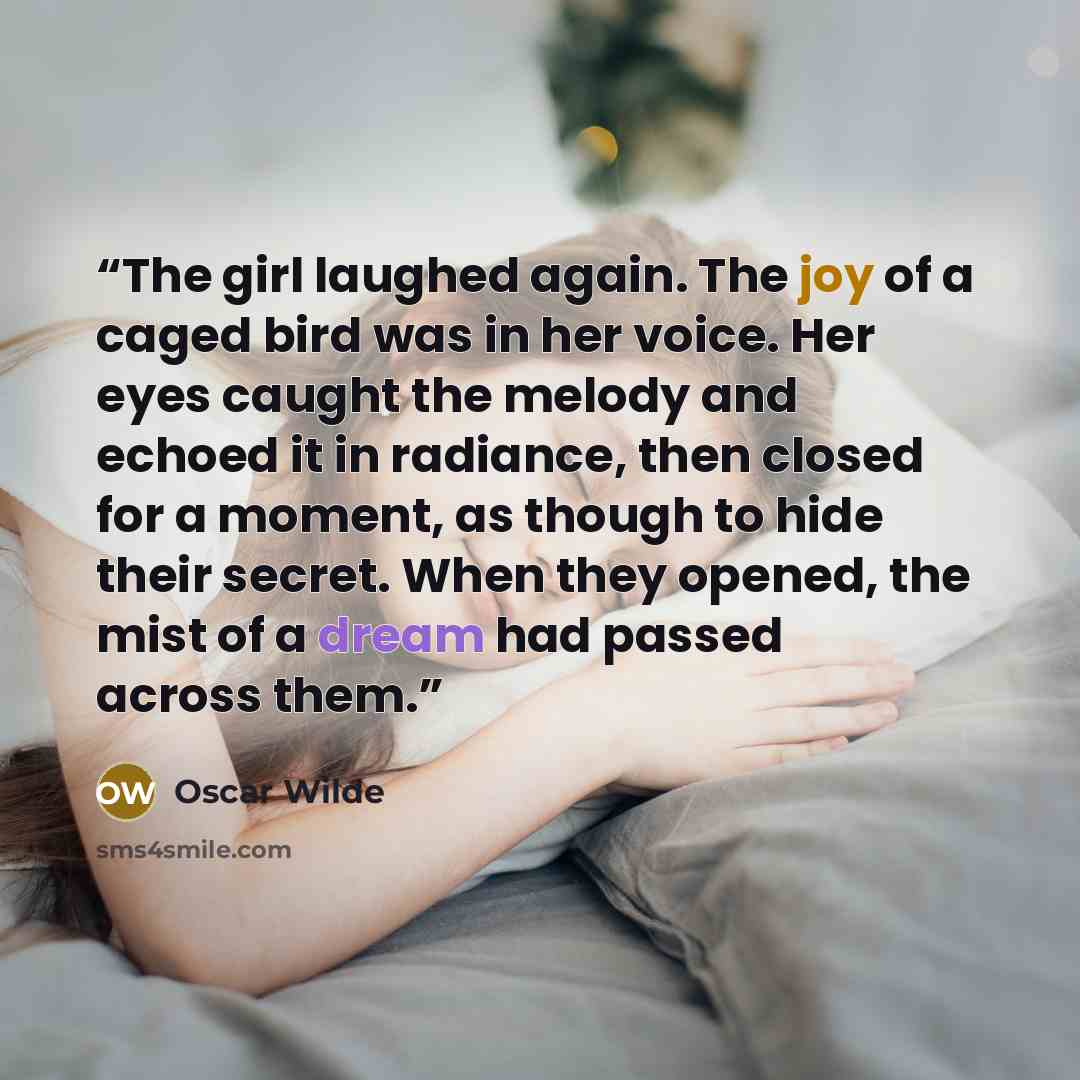 “The girl laughed again. The joy of a caged bird was in her voice. Her eyes caught the melody and echoed it in radiance, then closed for a moment, as though to hide their secret. When they opened, the mist of a dream had passed across them.” quote by Oscar Wilde