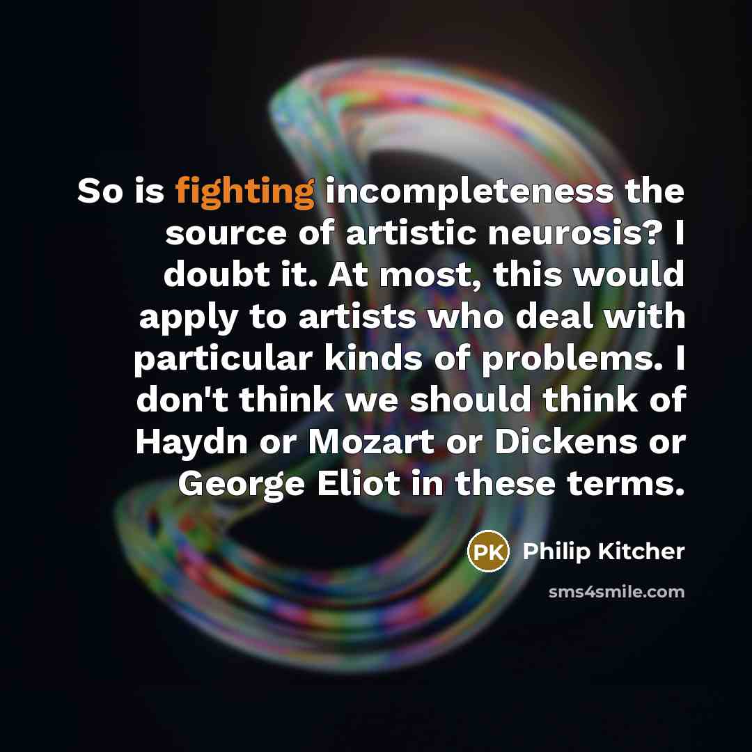 “So is fighting incompleteness the source of artistic neurosis? I doubt it. At most, this would apply to artists who deal with particular kinds of problems. I don't think we should think of Haydn or Mozart or Dickens or George Eliot in these terms.” quote by Philip Kitcher