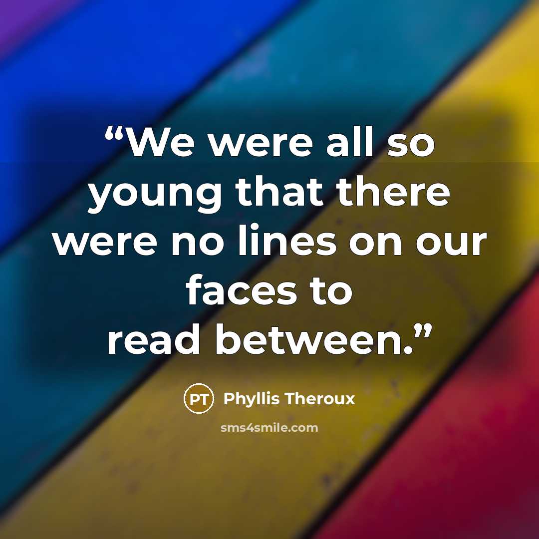 “We were all so young that there were no lines on our faces to read between.” quote by Phyllis Theroux