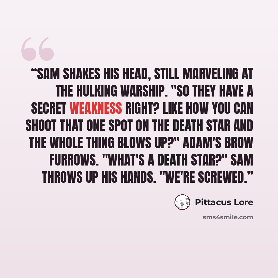 “Sam shakes his head, still marveling at the hulking warship. "So they have a secret weakness right? Like how you can shoot that one spot on the Death Star and the whole thing blows up?" Adam's brow furrows. "What's a Death Star?" Sam throws up his hands. "We're screwed.” quote by Pittacus Lore