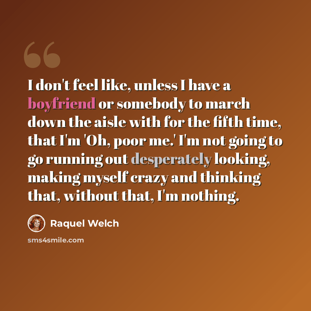 “I don't feel like, unless I have a boyfriend or somebody to march down the aisle with for the fifth time, that I'm 'Oh, poor me.' I'm not going to go running out desperately looking, making myself crazy and thinking that, without that, I'm nothing.” quote by Raquel Welch