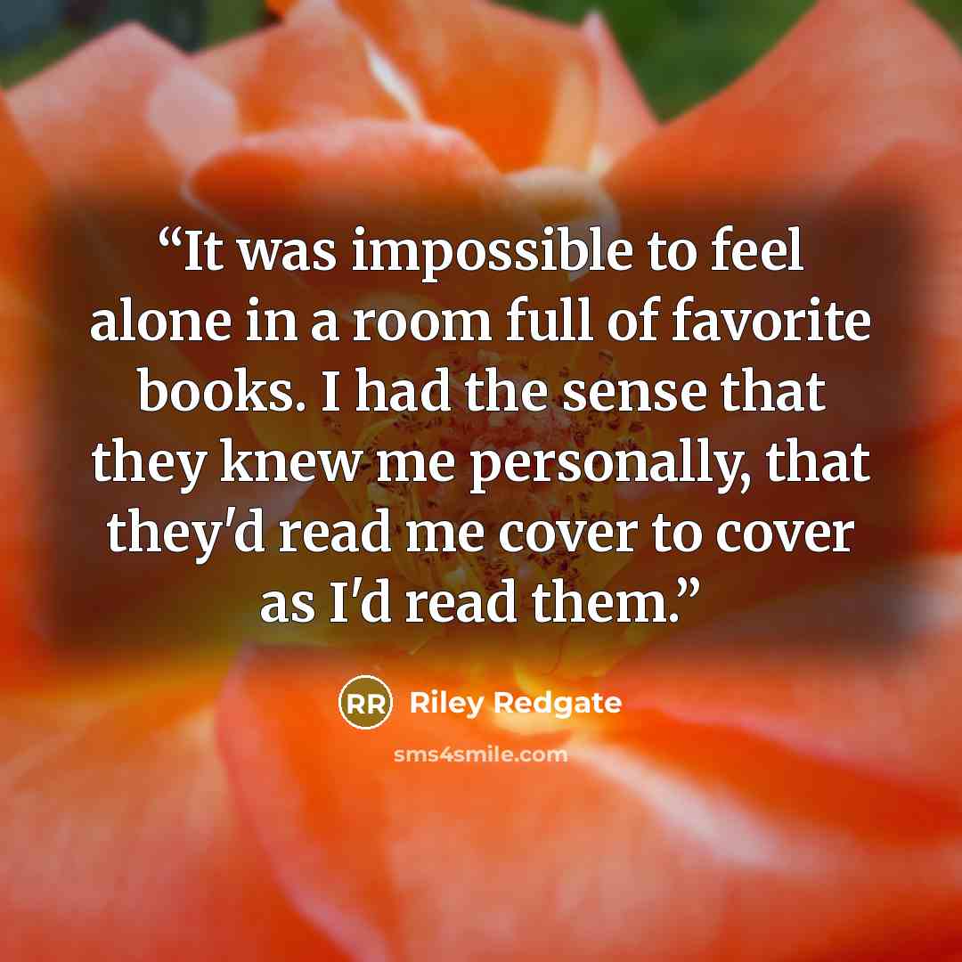 “It was impossible to feel alone in a room full of favorite books. I had the sense that they knew me personally, that they'd read me cover to cover as I'd read them.” quote by Riley Redgate