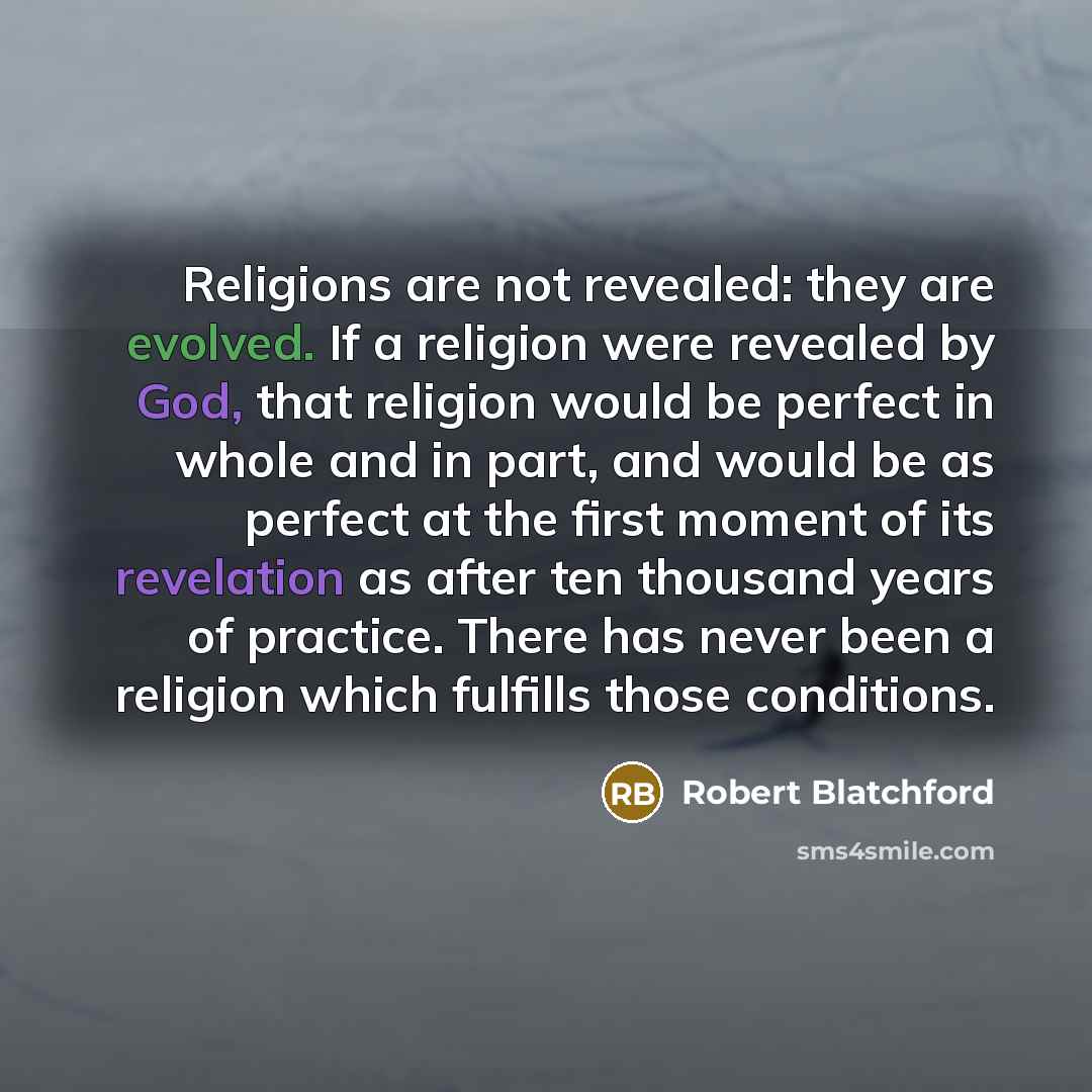 “Religions are not revealed: they are evolved. If a religion were revealed by God, that religion would be perfect in whole and in part, and would be as perfect at the first moment of its revelation as after ten thousand years of practice. There has never been a religion which fulfills those…” quote by Robert Blatchford