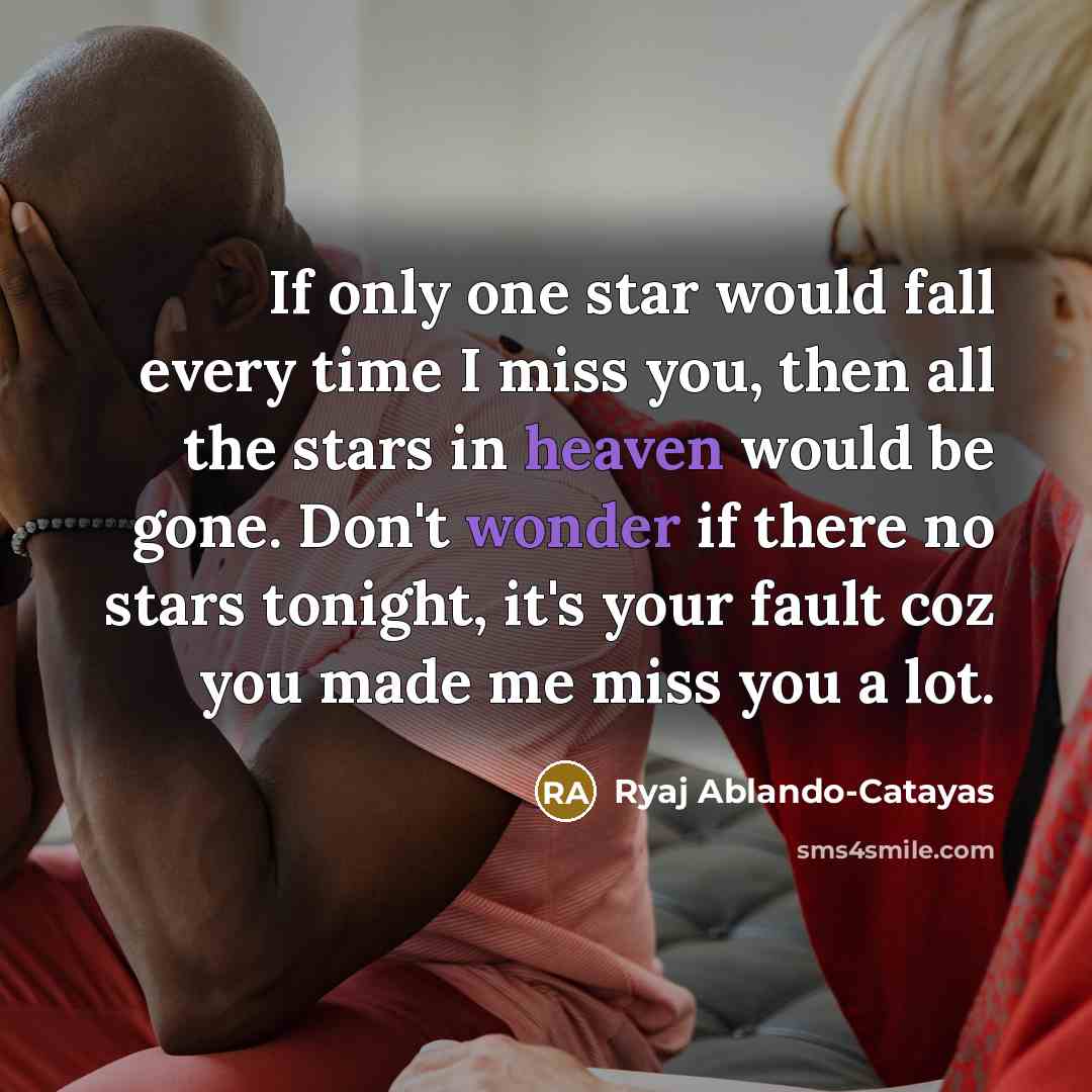 “If only one star would fall every time I miss you, then all the stars in heaven would be gone. Don't wonder if there no stars tonight, it's your fault coz you made me miss you a lot.” quote by Ryaj Ablando-Catayas