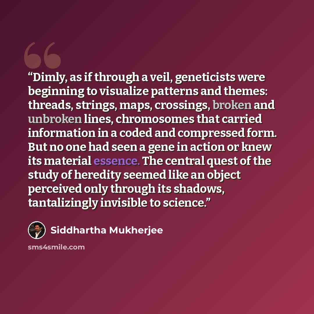 “Dimly, as if through a veil, geneticists were beginning to visualize patterns and themes: threads, strings, maps, crossings, broken and unbroken lines, chromosomes that carried information in a coded and compressed form. But no one had seen a gene in action or knew its material essence. The…” quote by Siddhartha Mukherjee