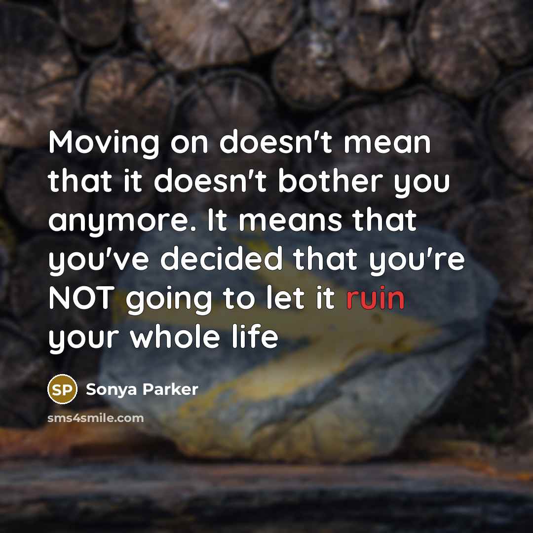 “Moving on doesn't mean that it doesn't bother you anymore. It means that you've decided that you're NOT going to let it ruin your whole life” quote by Sonya Parker