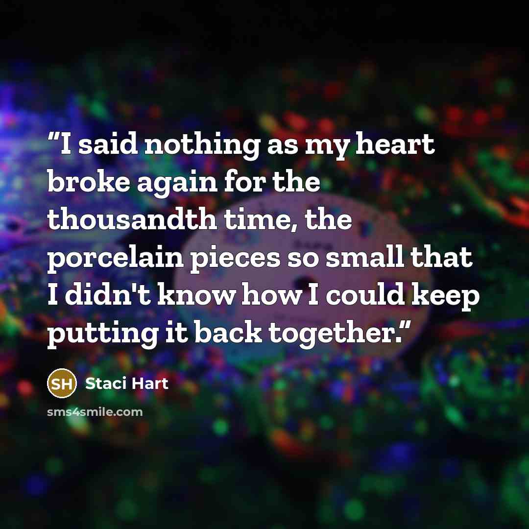 “I said nothing as my heart broke again for the thousandth time, the porcelain pieces so small that I didn't know how I could keep putting it back together.” quote by Staci Hart