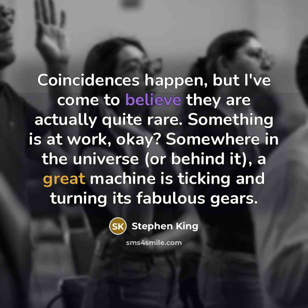 “Coincidences happen, but I've come to believe they are actually quite rare. Something is at work, okay? Somewhere in the universe (or behind it), a great machine is ticking and turning its fabulous gears.” quote by Stephen King