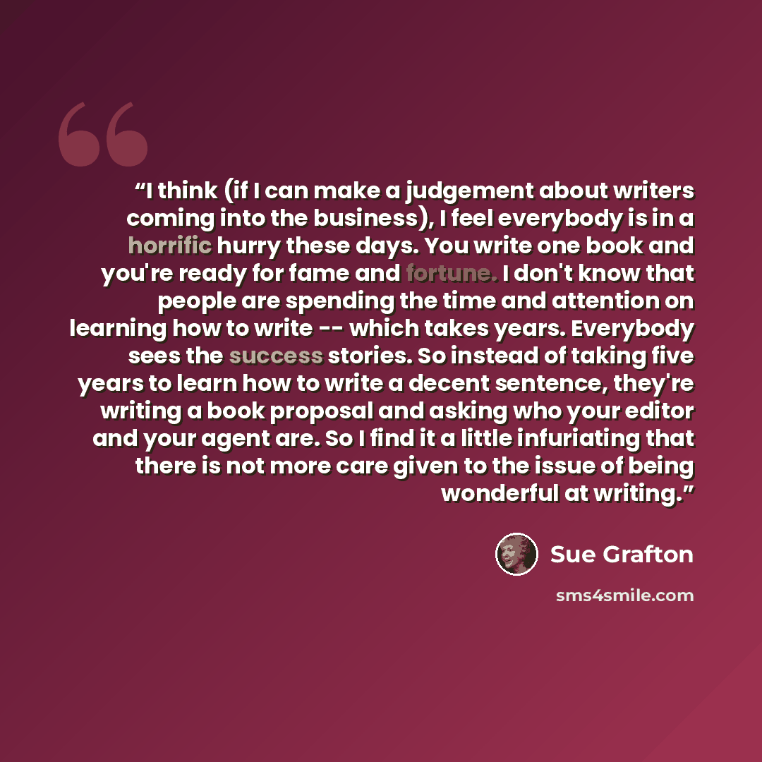 “I think (if I can make a judgement about writers coming into the business), I feel everybody is in a horrific hurry these days. You write one book and you're ready for fame and fortune. I don't know that people are spending the time and attention on learning how to write -- which takes years…” quote by Sue Grafton