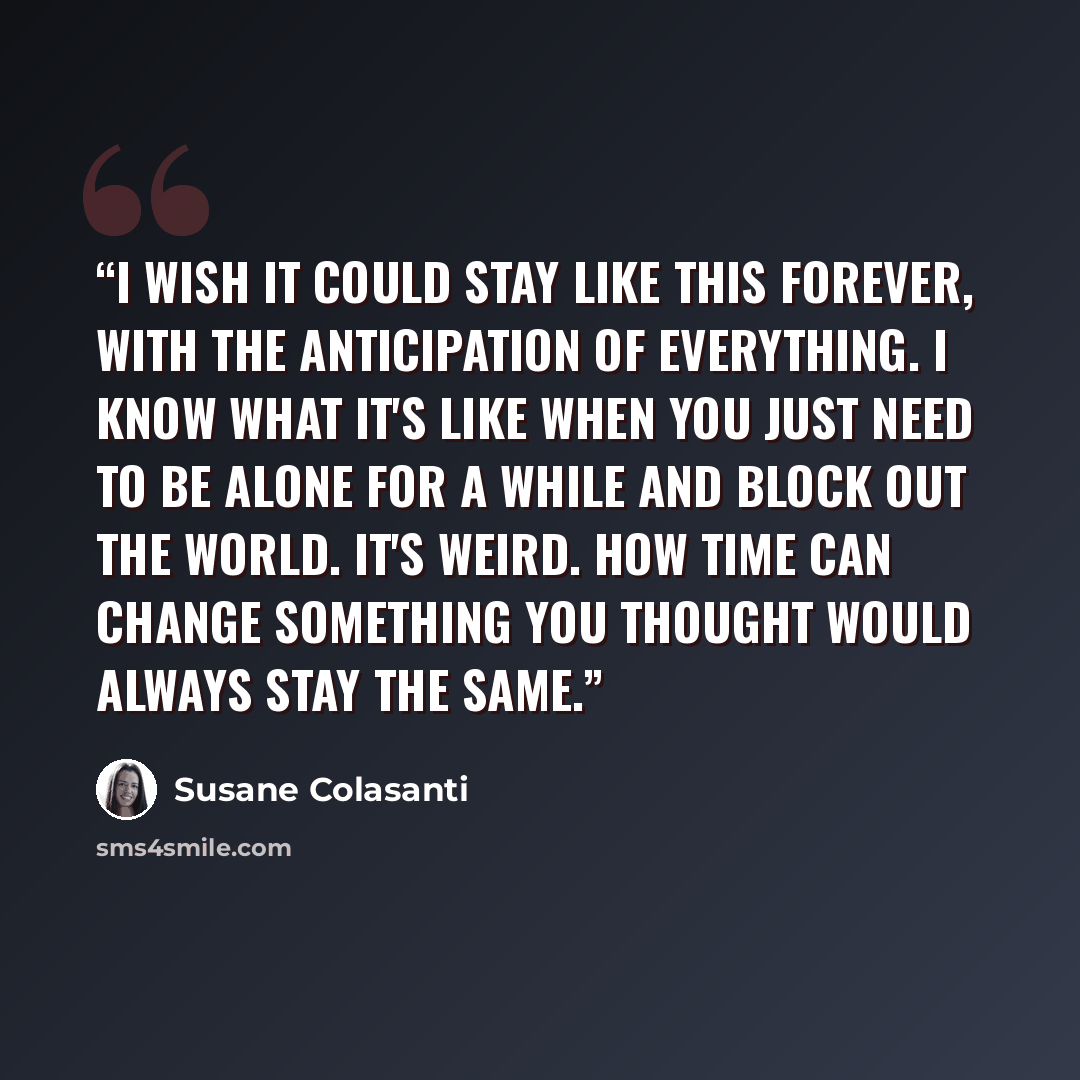“I wish it could stay like this forever, with the anticipation of everything. I know what it's like when you just need to be alone for a while and block out the world. It's weird. How time can change something you thought would always stay the same.” quote by Susane Colasanti