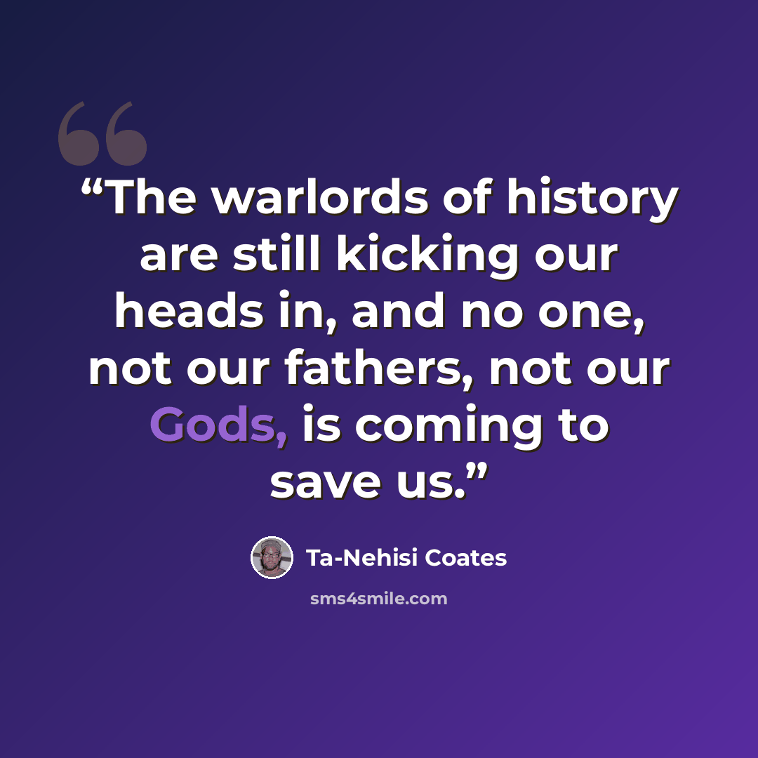 “The warlords of history are still kicking our heads in, and no one, not our fathers, not our Gods, is coming to save us.” quote by Ta-Nehisi Coates