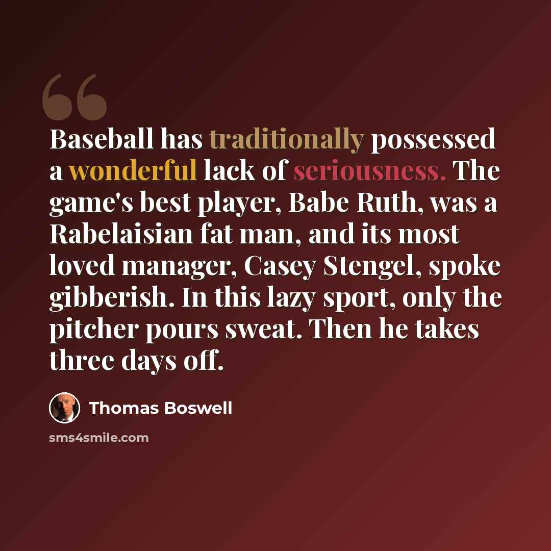 “Baseball has traditionally possessed a wonderful lack of seriousness. The game's best player, Babe Ruth, was a Rabelaisian fat man, and its most loved manager, Casey Stengel, spoke gibberish. In this lazy sport, only the pitcher pours sweat. Then he takes three days off.” quote by Thomas Boswell