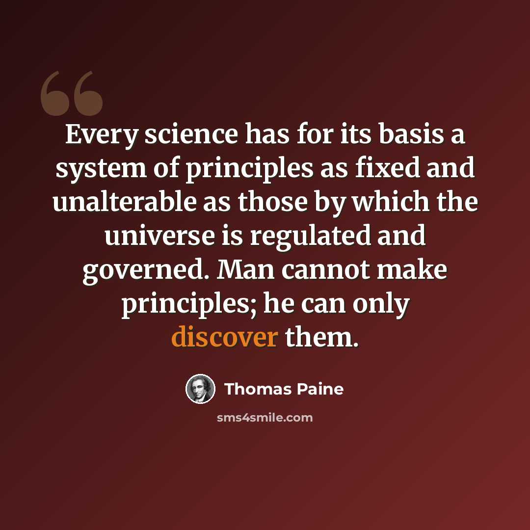 “Every science has for its basis a system of principles as fixed and unalterable as those by which the universe is regulated and governed. Man cannot make principles; he can only discover them.” quote by Thomas Paine