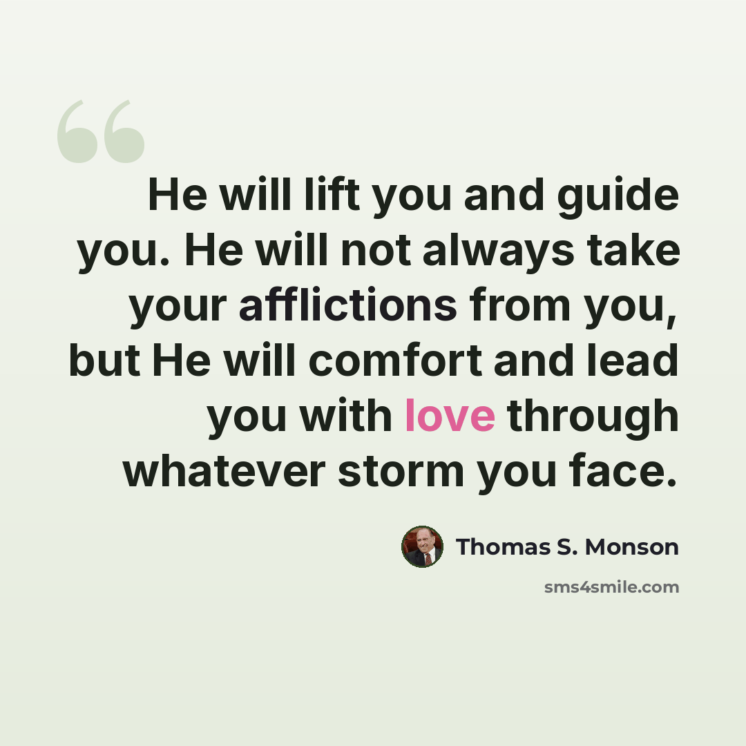 “He will lift you and guide you. He will not always take your afflictions from you, but He will comfort and lead you with love through whatever storm you face.” quote by Thomas S. Monson