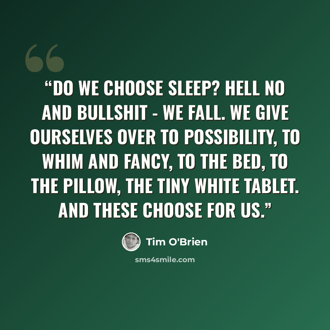 “Do we choose sleep? Hell no and bullshit - we fall. We give ourselves over to possibility, to whim and fancy, to the bed, to the pillow, the tiny white tablet. And these choose for us.” quote by Tim O'Brien