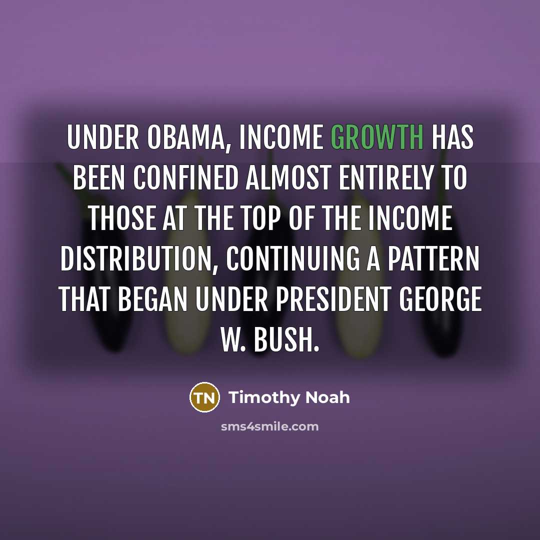 “Under Obama, income growth has been confined almost entirely to those at the top of the income distribution, continuing a pattern that began under President George W. Bush.” quote by Timothy Noah