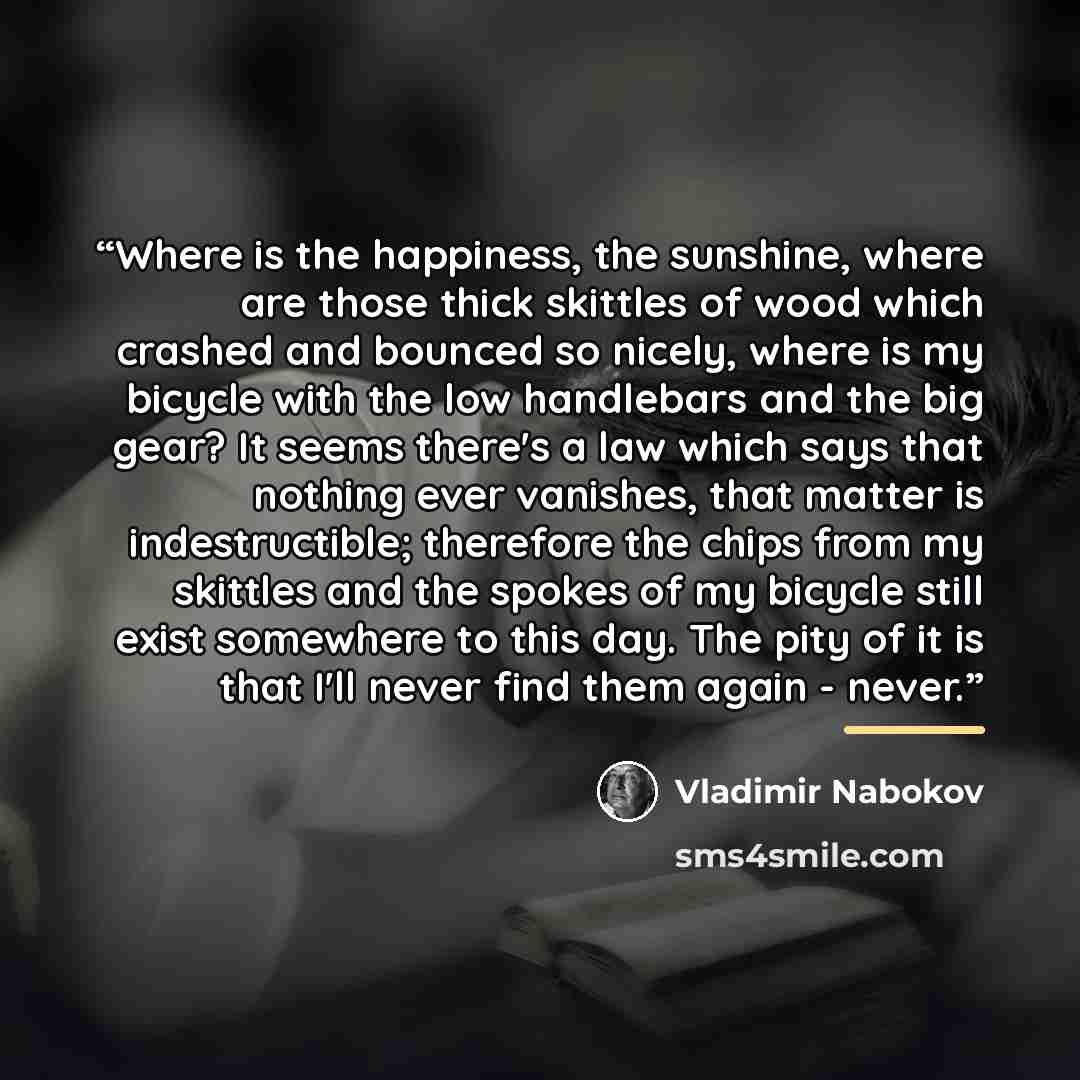 “Where is the happiness, the sunshine, where are those thick skittles of wood which crashed and bounced so nicely, where is my bicycle with the low handlebars and the big gear? It seems there's a law which says that nothing ever vanishes, that matter is indestructible; therefore the chips from my…” quote by Vladimir Nabokov