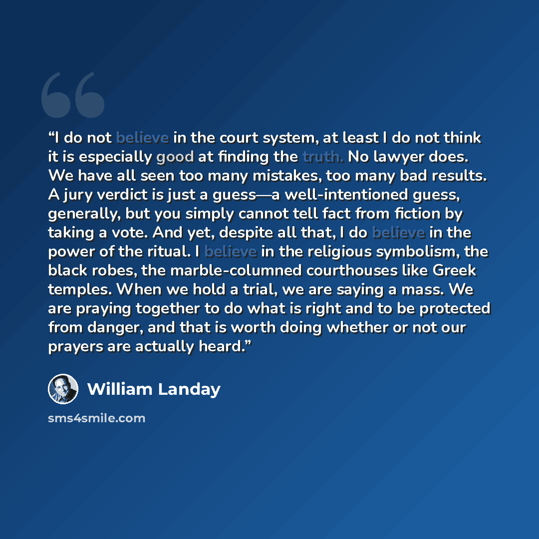 “I do not believe in the court system, at least I do not think it is especially good at finding the truth. No lawyer does. We have all seen too many mistakes, too many bad results. A jury verdict is just a guess—a well-intentioned guess, generally, but you simply cannot tell fact from fiction by…” quote by William Landay