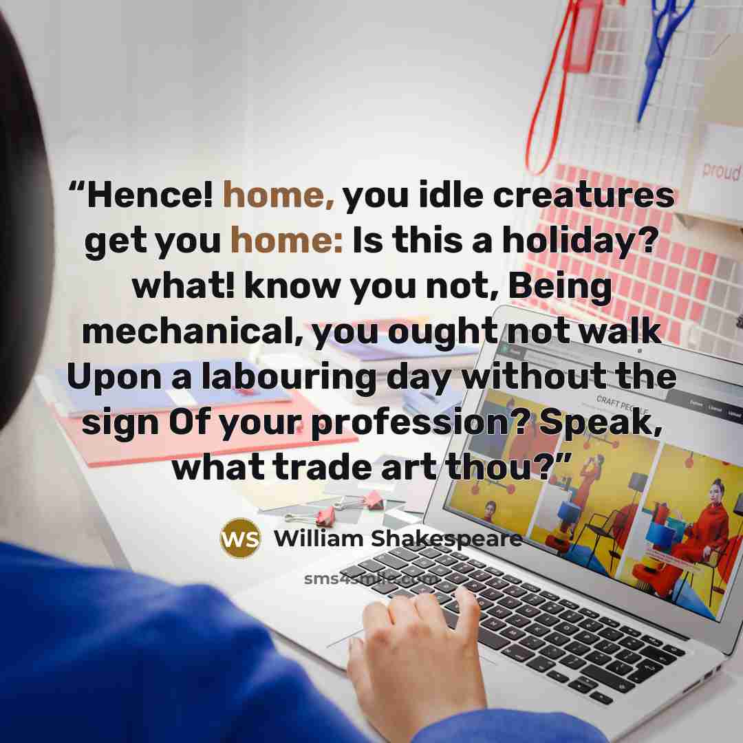 “Hence! home, you idle creatures get you home: Is this a holiday? what! know you not, Being mechanical, you ought not walk Upon a labouring day without the sign Of your profession? Speak, what trade art thou?” quote by William Shakespeare
