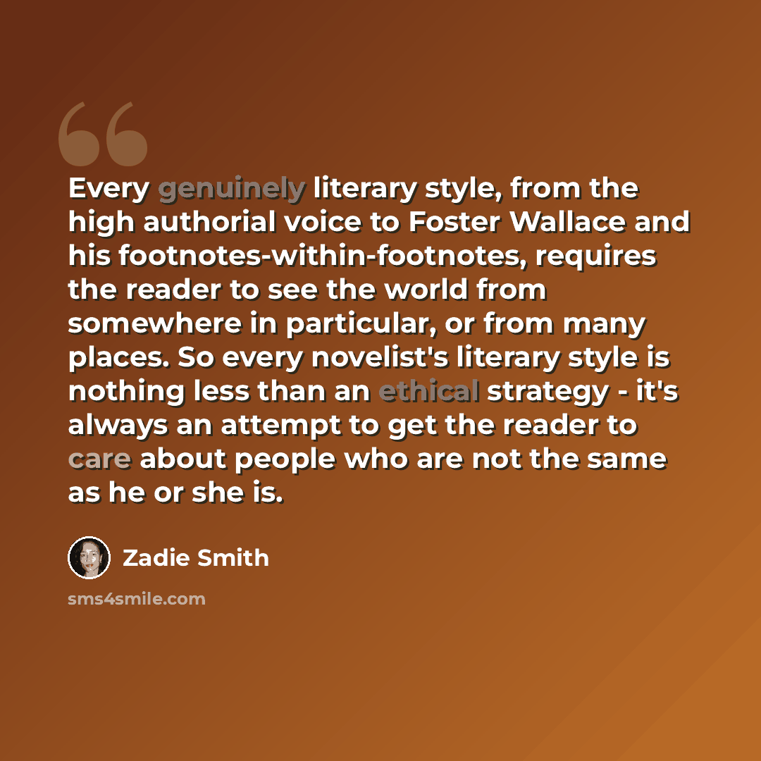 “Every genuinely literary style, from the high authorial voice to Foster Wallace and his footnotes-within-footnotes, requires the reader to see the world from somewhere in particular, or from many places. So every novelist's literary style is nothing less than an ethical strategy - it's always an…” quote by Zadie Smith