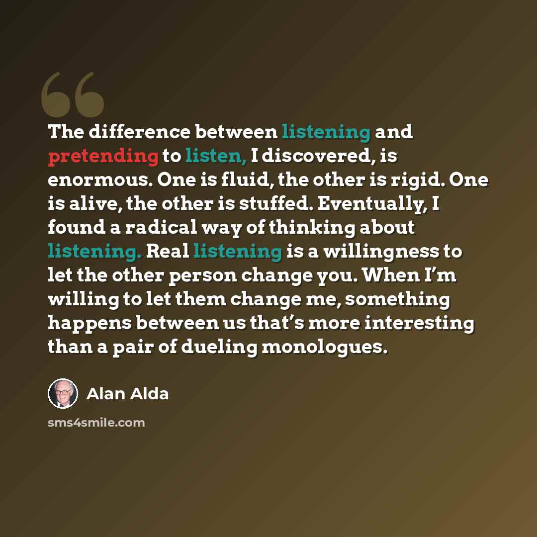 “The difference between listening and pretending to listen, I discovered, is enormous. One is fluid, the other is rigid. One is alive, the other is stuffed. Eventually, I found a radical way of thinking about listening. Real listening is a willingness to let the other person change you. When I’m…” quote by Alan Alda