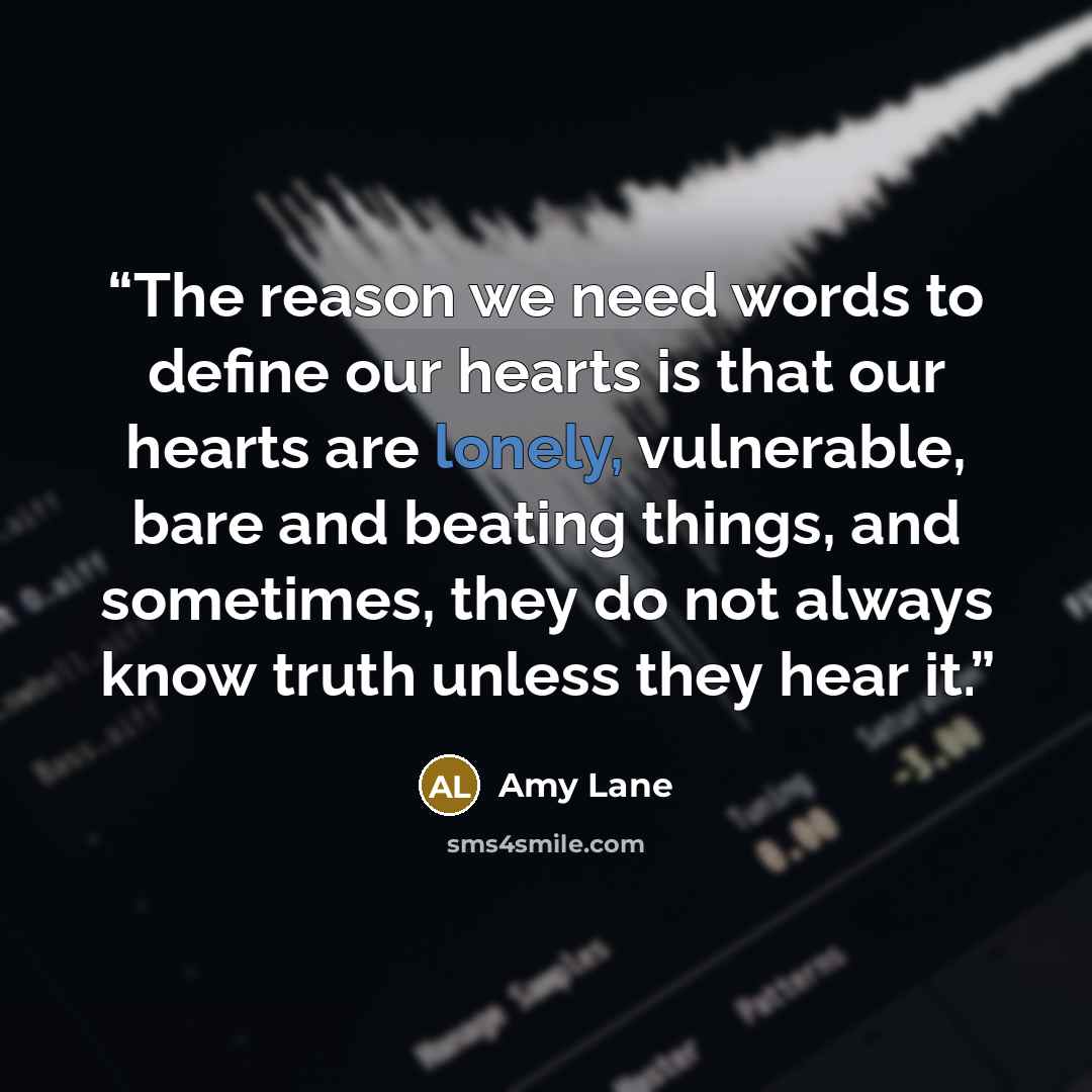 “The reason we need words to define our hearts is that our hearts are lonely, vulnerable, bare and beating things, and sometimes, they do not always know truth unless they hear it.” quote by Amy Lane