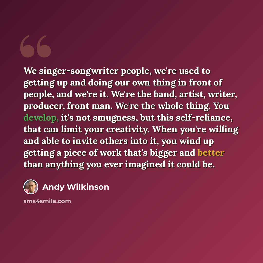 “We singer-songwriter people, we're used to getting up and doing our own thing in front of people, and we're it. We're the band, artist, writer, producer, front man. We're the whole thing. You develop, it's not smugness, but this self-reliance, that can limit your creativity. When you're willing…” quote by Andy Wilkinson