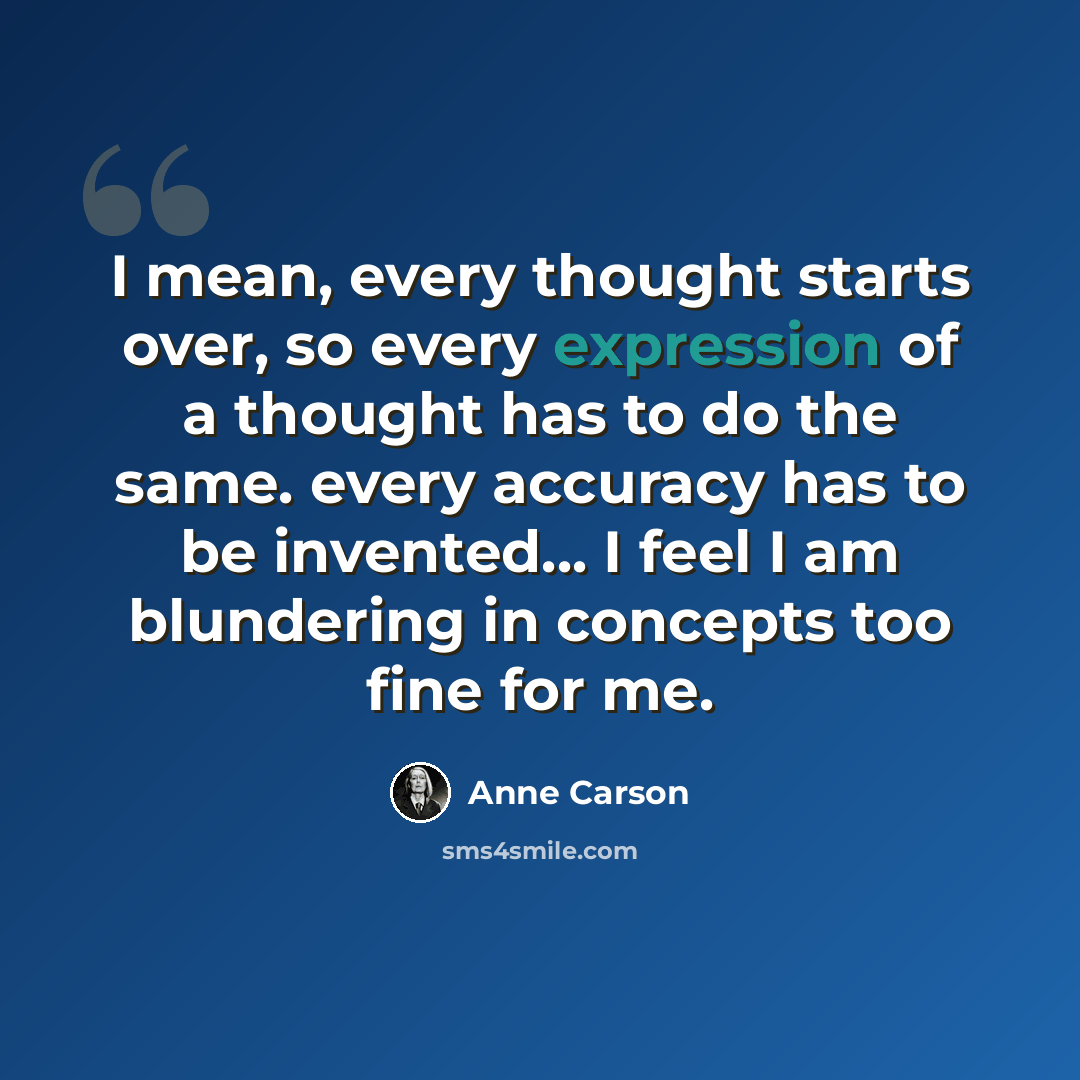 “I mean, every thought starts over, so every expression of a thought has to do the same. every accuracy has to be invented... I feel I am blundering in concepts too fine for me.” quote by Anne Carson