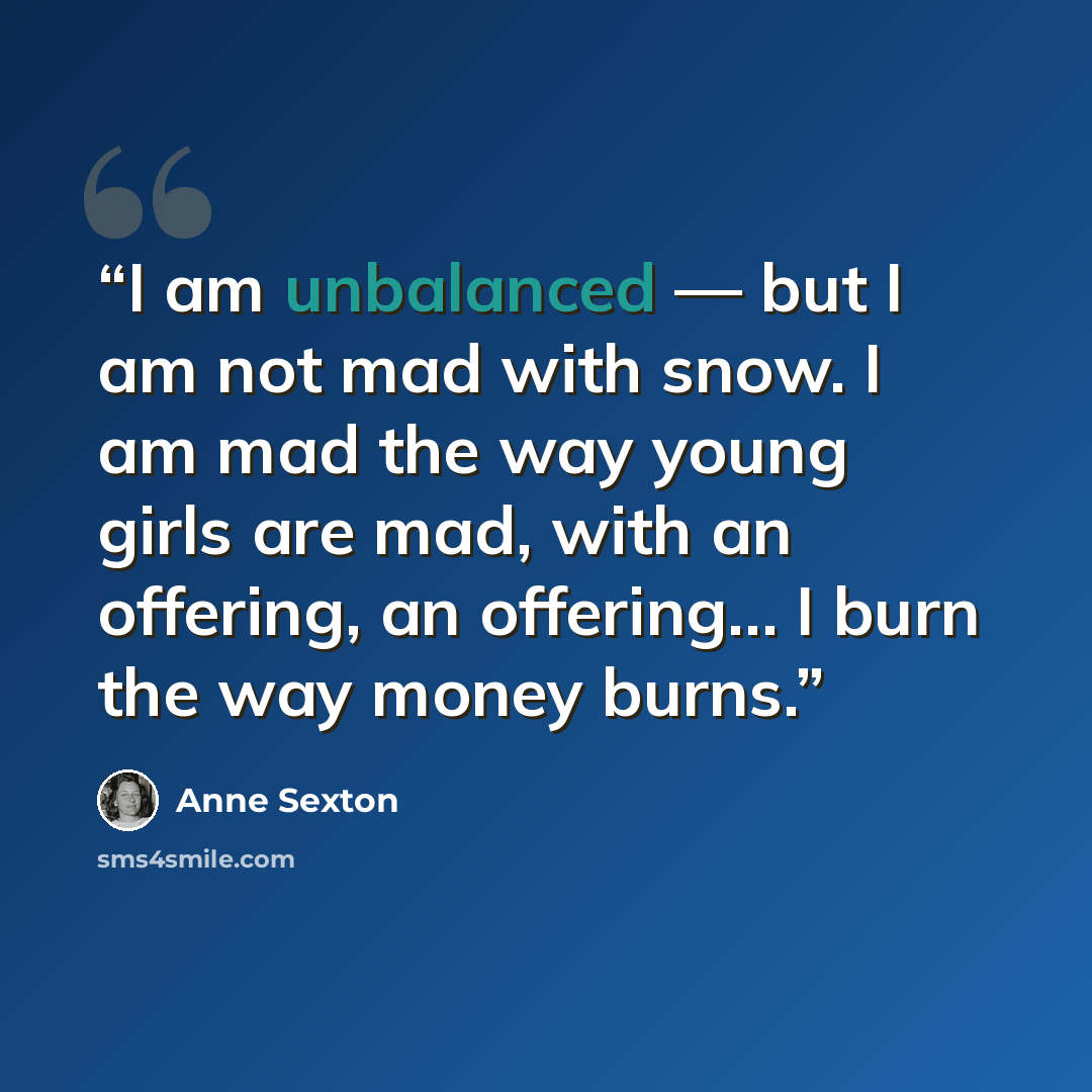 “I am unbalanced — but I am not mad with snow. I am mad the way young girls are mad, with an offering, an offering… I burn the way money burns.” quote by Anne Sexton