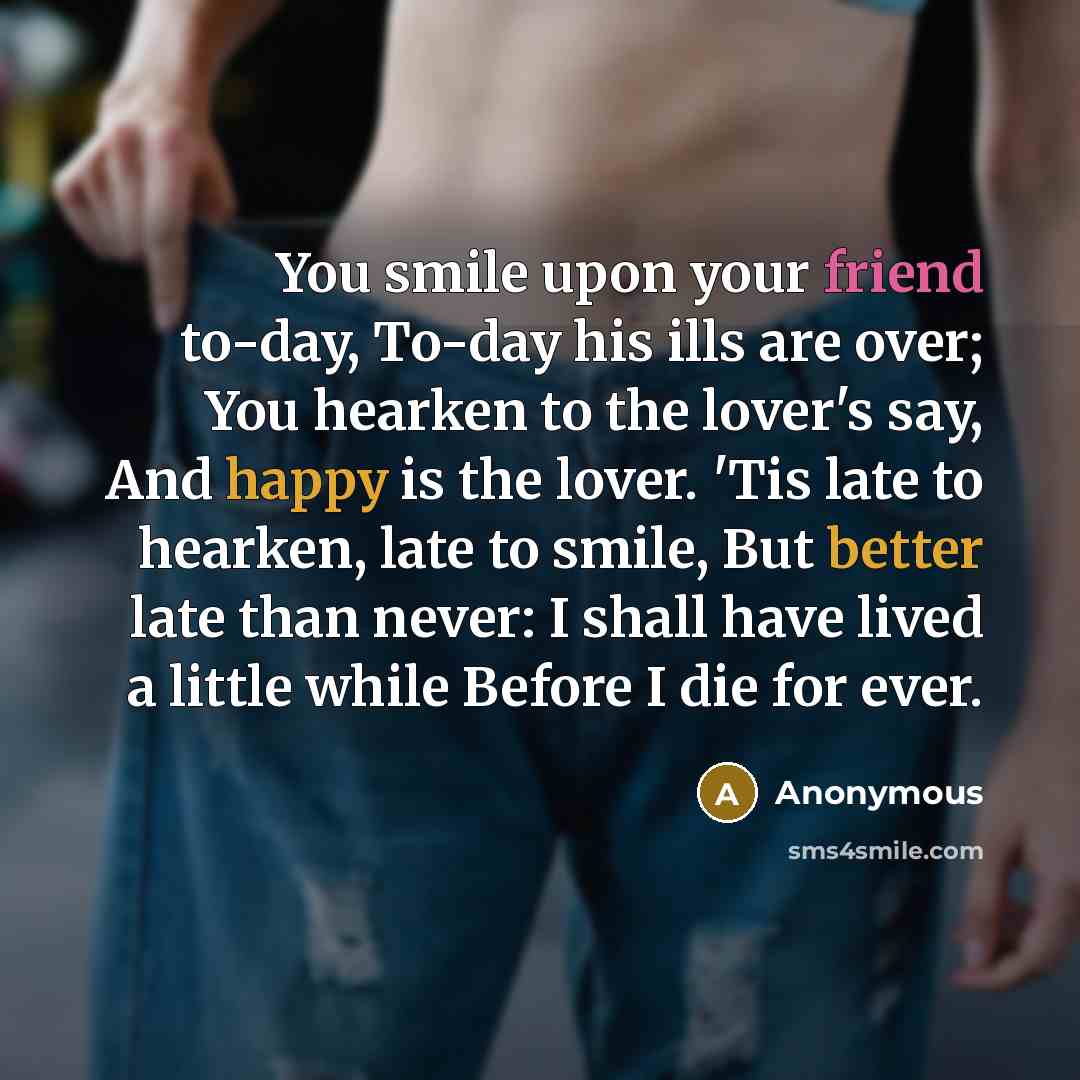 “You smile upon your friend to-day, To-day his ills are over; You hearken to the lover's say, And happy is the lover. 'Tis late to hearken, late to smile, But better late than never: I shall have lived a little while Before I die for ever.” quote by Anonymous