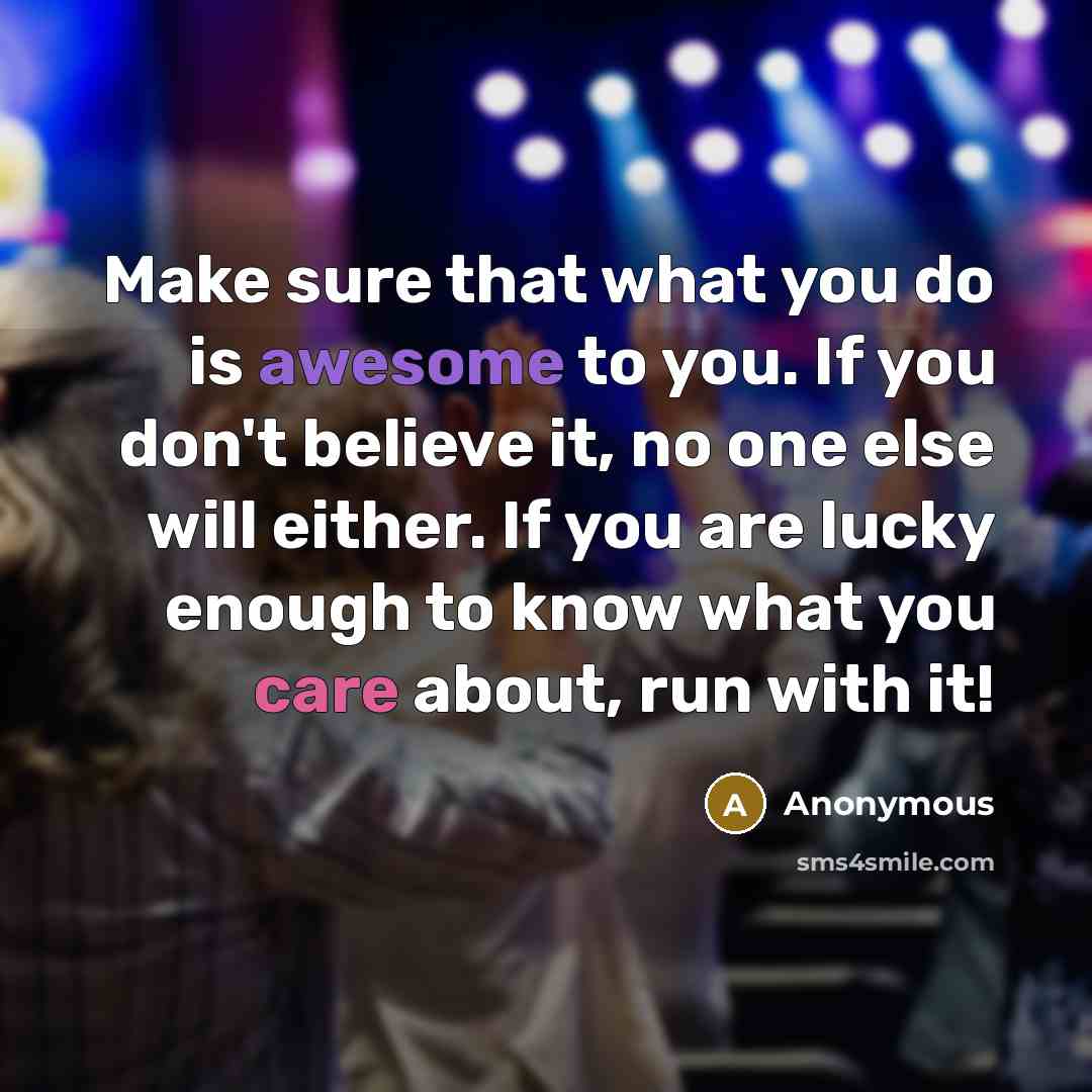 “Make sure that what you do is awesome to you. If you don't believe it, no one else will either. If you are lucky enough to know what you care about, run with it!” quote by Anonymous