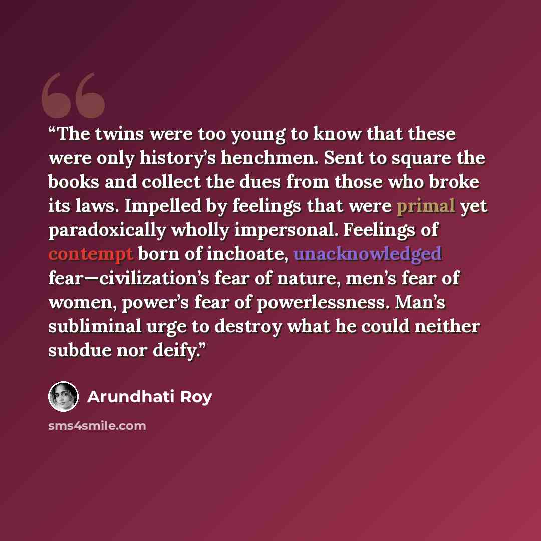 “The twins were too young to know that these were only history’s henchmen. Sent to square the books and collect the dues from those who broke its laws. Impelled by feelings that were primal yet paradoxically wholly impersonal. Feelings of contempt born of inchoate, unacknowledged…” quote by Arundhati Roy