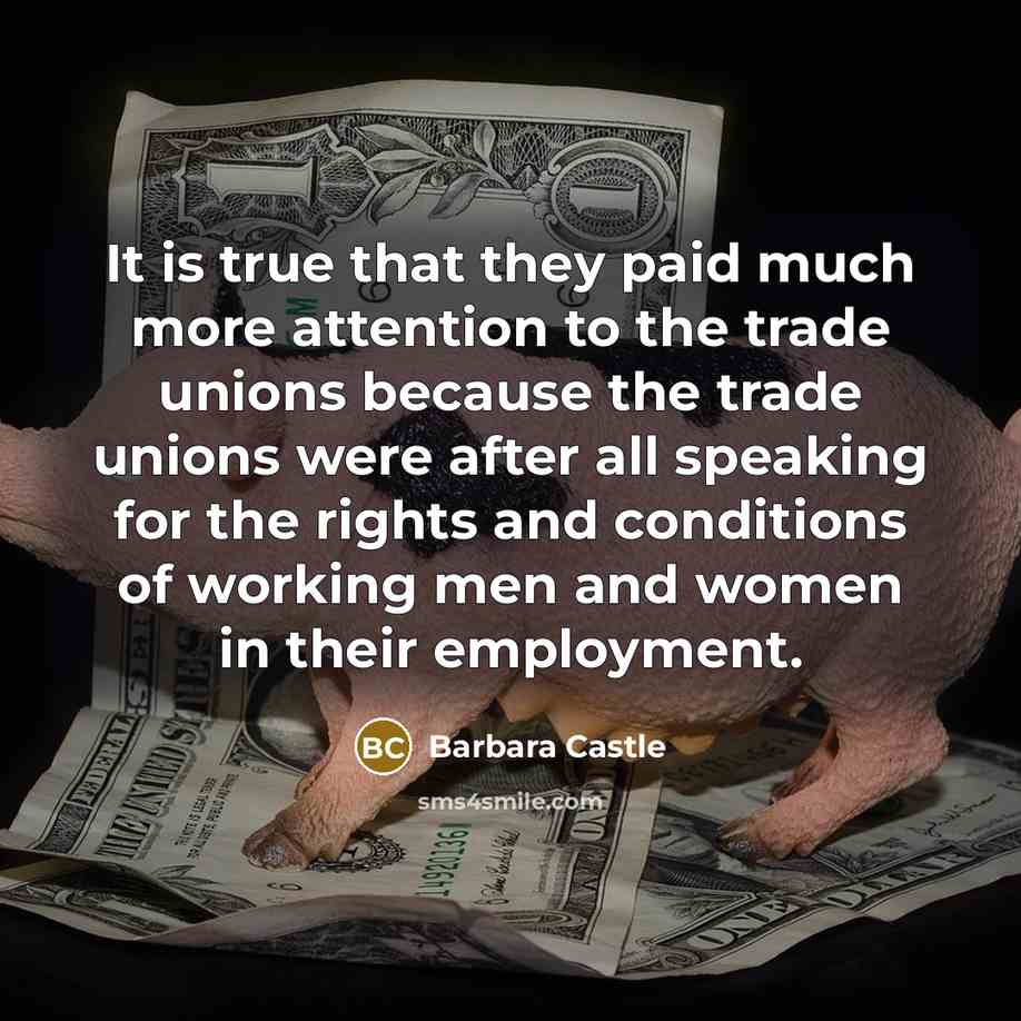 “It is true that they paid much more attention to the trade unions because the trade unions were after all speaking for the rights and conditions of working men and women in their employment.” quote by Barbara Castle