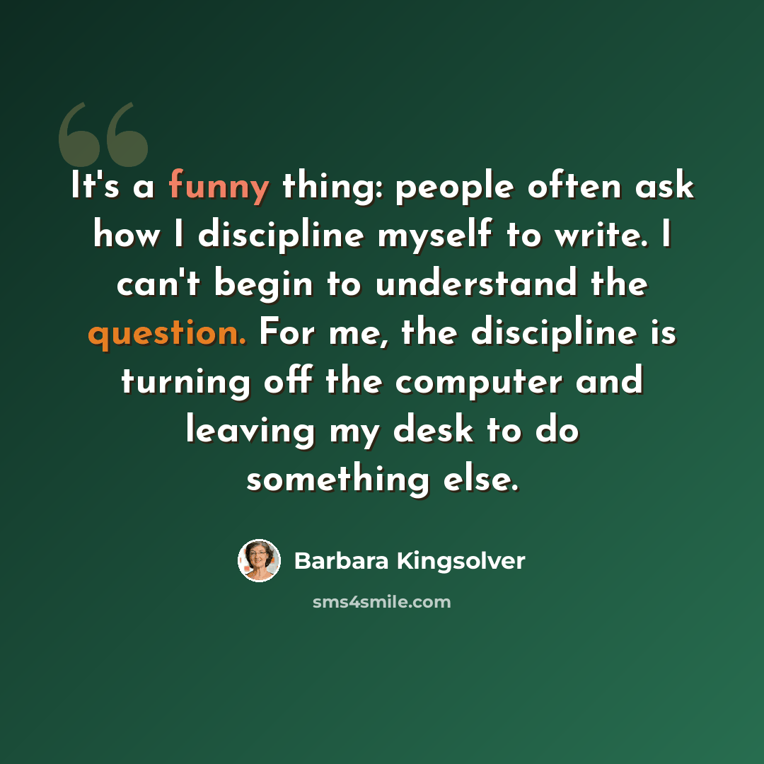 “It's a funny thing: people often ask how I discipline myself to write. I can't begin to understand the question. For me, the discipline is turning off the computer and leaving my desk to do something else.” quote by Barbara Kingsolver