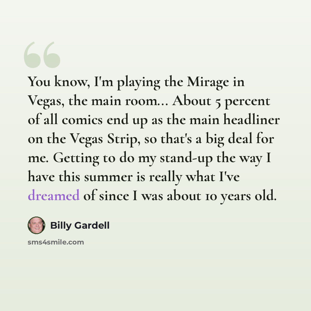 “You know, I'm playing the Mirage in Vegas, the main room... About 5 percent of all comics end up as the main headliner on the Vegas Strip, so that's a big deal for me. Getting to do my stand-up the way I have this summer is really what I've dreamed of since I was about 10 years old.” quote by Billy Gardell