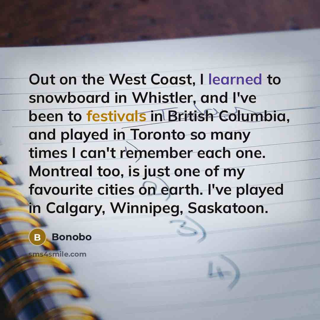“Out on the West Coast, I learned to snowboard in Whistler, and I've been to festivals in British Columbia, and played in Toronto so many times I can't remember each one. Montreal too, is just one of my favourite cities on earth. I've played in Calgary, Winnipeg, Saskatoon.” quote by Bonobo