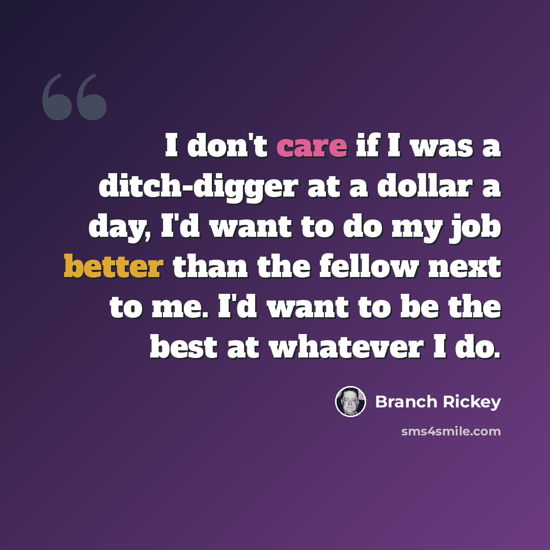 “I don't care if I was a ditch-digger at a dollar a day, I'd want to do my job better than the fellow next to me. I'd want to be the best at whatever I do.” quote by Branch Rickey